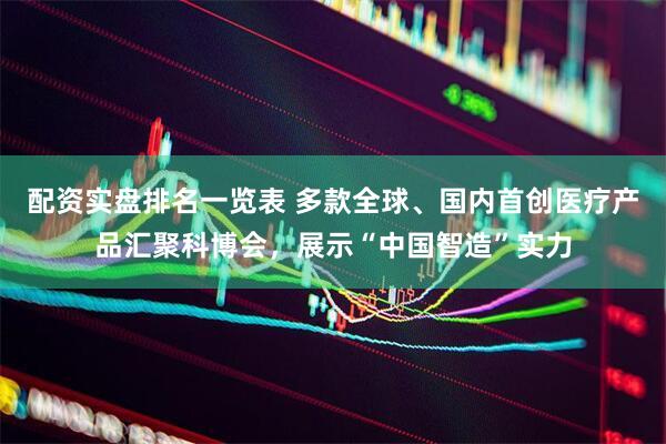 配资实盘排名一览表 多款全球、国内首创医疗产品汇聚科博会，展示“中国智造”实力