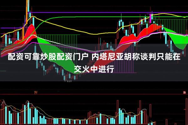 配资可靠炒股配资门户 内塔尼亚胡称谈判只能在交火中进行