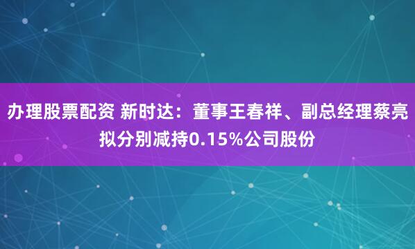 办理股票配资 新时达：董事王春祥、副总经理蔡亮拟分别减持0.15%公司股份