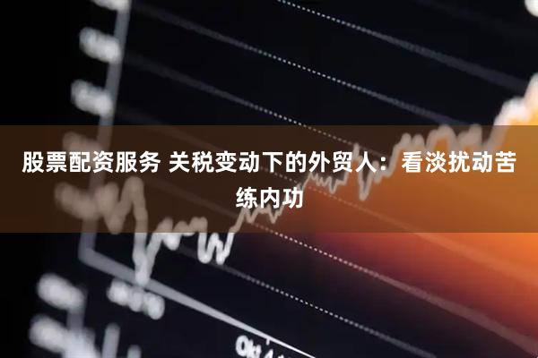 股票配资服务 关税变动下的外贸人：看淡扰动苦练内功