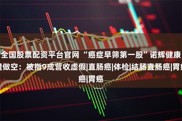 全国股票配资平台官网 “癌症早筛第一股”诺辉健康遭做空：被指9成营收虚假|直肠癌|体检|结肠直肠癌|胃癌