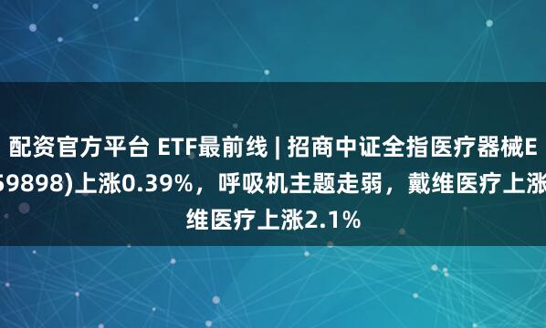 配资官方平台 ETF最前线 | 招商中证全指医疗器械ETF(159898)上涨0.39%，呼吸机主题走弱，戴维医疗上涨2.1%