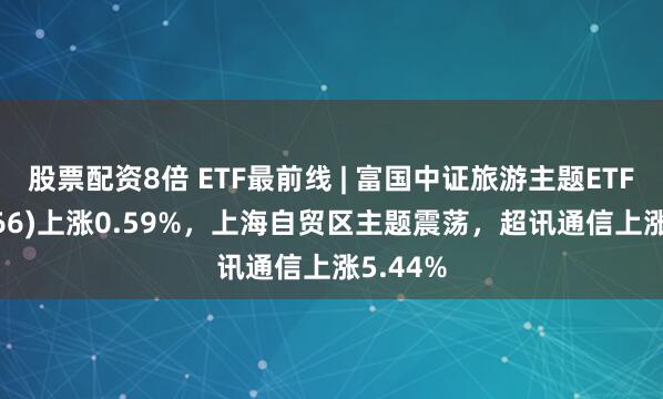 股票配资8倍 ETF最前线 | 富国中证旅游主题ETF(159766)上涨0.59%，上海自贸区主题震荡，超讯通信上涨5.44%