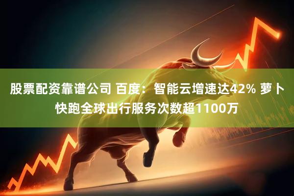 股票配资靠谱公司 百度：智能云增速达42% 萝卜快跑全球出行服务次数超1100万