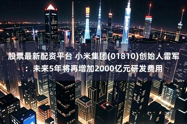股票最新配资平台 小米集团(01810)创始人雷军：未来5年将再增加2000亿元研发费用