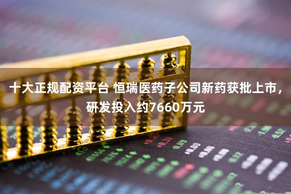 十大正规配资平台 恒瑞医药子公司新药获批上市，研发投入约7660万元