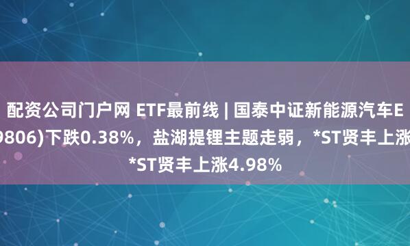 配资公司门户网 ETF最前线 | 国泰中证新能源汽车ETF(159806)下跌0.38%，盐湖提锂主题走弱，*ST贤丰上涨4.98%
