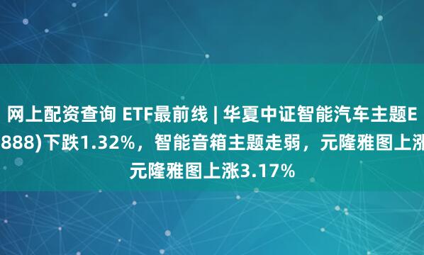 网上配资查询 ETF最前线 | 华夏中证智能汽车主题ETF(159888)下跌1.32%，智能音箱主题走弱，元隆雅图上涨3.17%