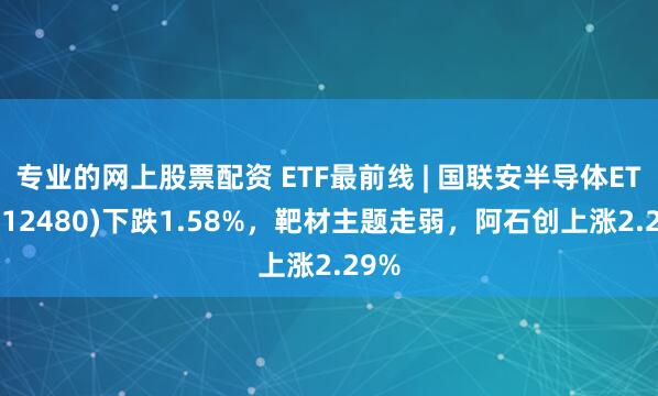 专业的网上股票配资 ETF最前线 | 国联安半导体ETF(512480)下跌1.58%，靶材主题走弱，阿石创上涨2.29%