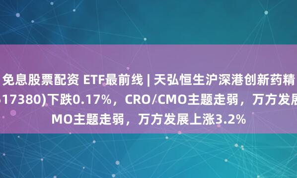 免息股票配资 ETF最前线 | 天弘恒生沪深港创新药精选50ETF(517380)下跌0.17%，CRO/CMO主题走弱，万方发展上涨3.2%