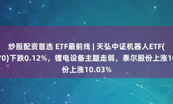 炒股配资首选 ETF最前线 | 天弘中证机器人ETF(159770)下跌0.12%，锂电设备主题走弱，泰尔股份上涨10.03%