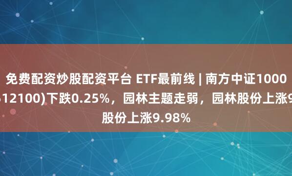 免费配资炒股配资平台 ETF最前线 | 南方中证1000ETF(512100)下跌0.25%，园林主题走弱，园林股份上涨9.98%