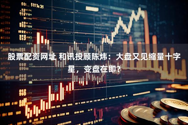 股票配资网址 和讯投顾陈炜：大盘又见缩量十字星，变盘在即？