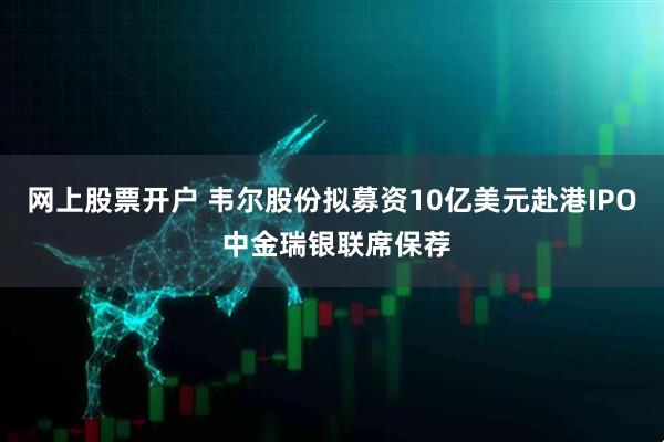 网上股票开户 韦尔股份拟募资10亿美元赴港IPO 中金瑞银联席保荐