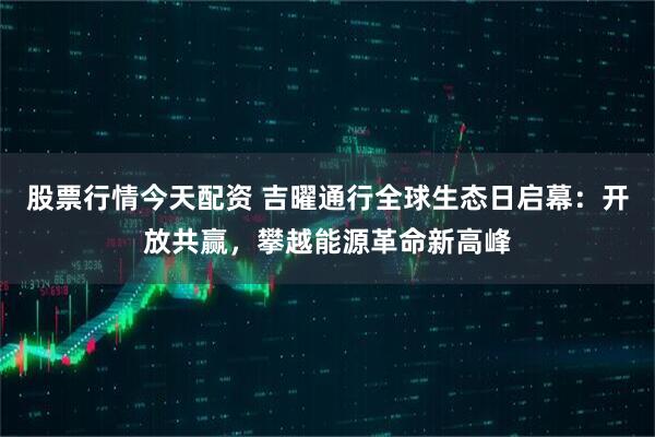 股票行情今天配资 吉曜通行全球生态日启幕：开放共赢，攀越能源革命新高峰