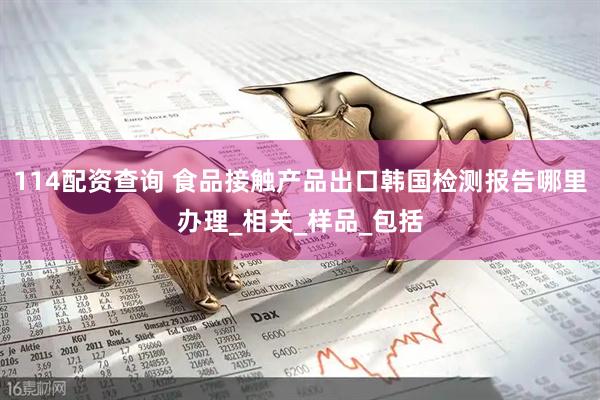114配资查询 食品接触产品出口韩国检测报告哪里办理_相关_样品_包括