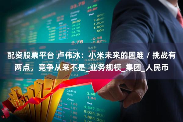 配资股票平台 卢伟冰：小米未来的困难 / 挑战有两点，竞争从来不是_业务规模_集团_人民币