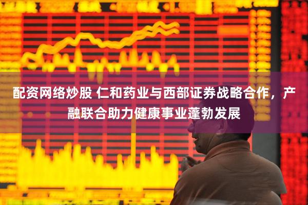 配资网络炒股 仁和药业与西部证券战略合作，产融联合助力健康事业蓬勃发展
