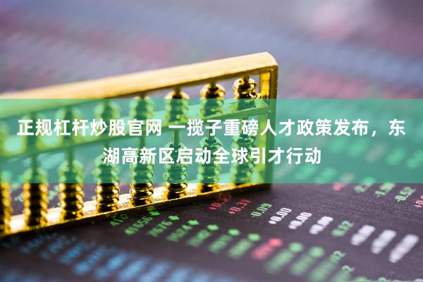 正规杠杆炒股官网 一揽子重磅人才政策发布，东湖高新区启动全球引才行动
