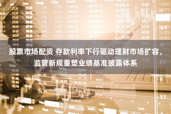 股票市场配资 存款利率下行驱动理财市场扩容，监管新规重塑业绩基准披露体系