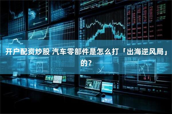 开户配资炒股 汽车零部件是怎么打「出海逆风局」的？