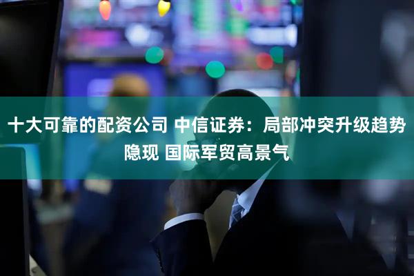 十大可靠的配资公司 中信证券：局部冲突升级趋势隐现 国际军贸高景气