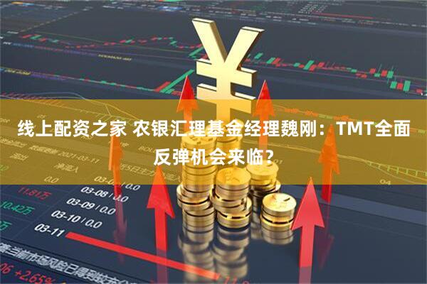 线上配资之家 农银汇理基金经理魏刚：TMT全面反弹机会来临？