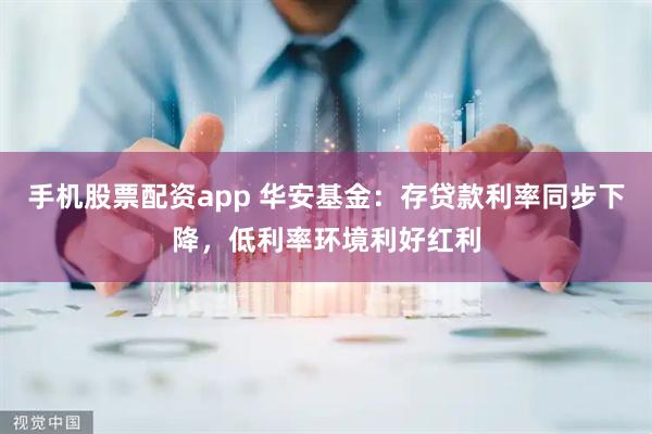 手机股票配资app 华安基金：存贷款利率同步下降，低利率环境利好红利