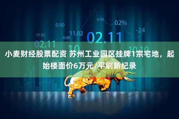小麦财经股票配资 苏州工业园区挂牌1宗宅地，起始楼面价6万元/平刷新纪录