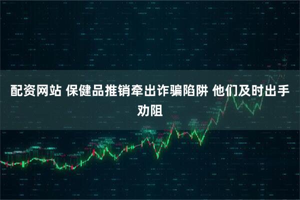 配资网站 保健品推销牵出诈骗陷阱 他们及时出手劝阻