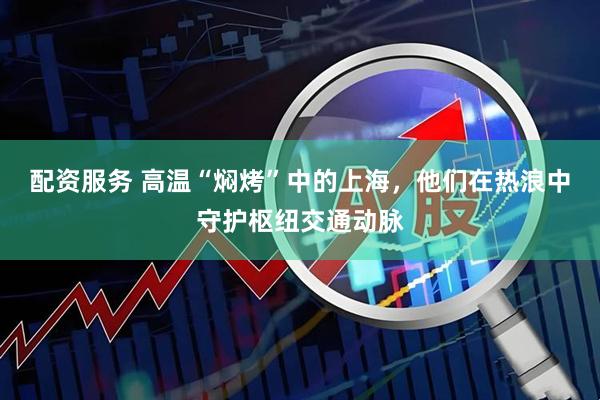 配资服务 高温“焖烤”中的上海，他们在热浪中守护枢纽交通动脉
