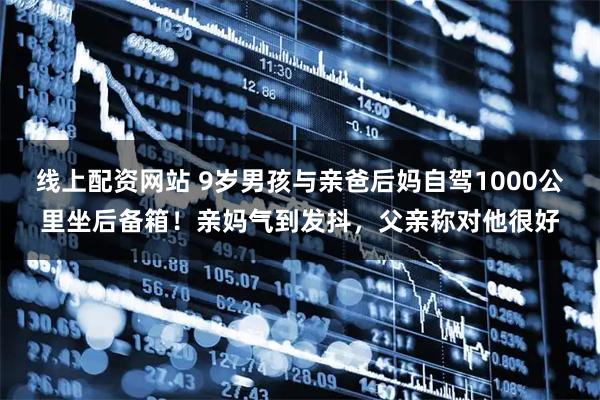 线上配资网站 9岁男孩与亲爸后妈自驾1000公里坐后备箱！亲妈气到发抖，父亲称对他很好