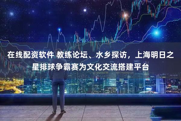 在线配资软件 教练论坛、水乡探访，上海明日之星排球争霸赛为文化交流搭建平台