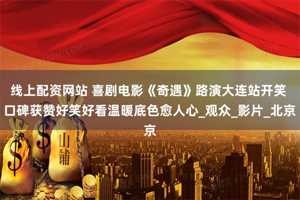 线上配资网站 喜剧电影《奇遇》路演大连站开笑 口碑获赞好笑好看温暖底色愈人心_观众_影片_北京