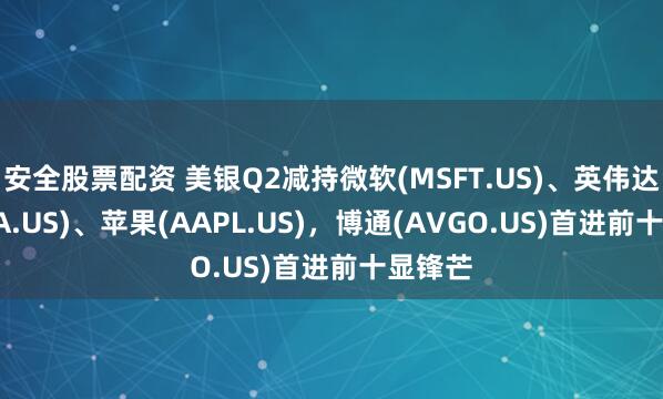 安全股票配资 美银Q2减持微软(MSFT.US)、英伟达(NVDA.US)、苹果(AAPL.US)，博通(AVGO.US)首进前十显锋芒
