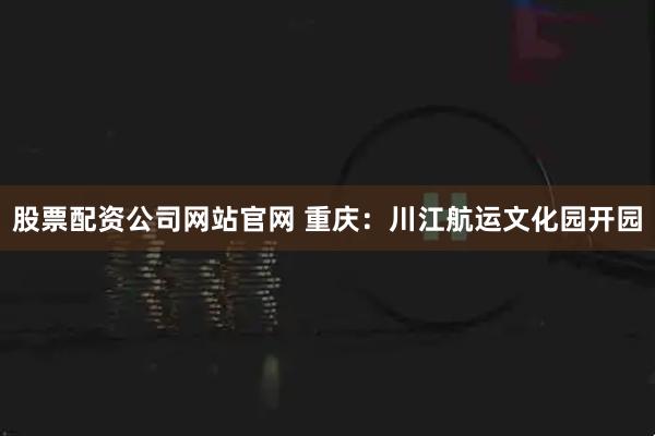 股票配资公司网站官网 重庆：川江航运文化园开园