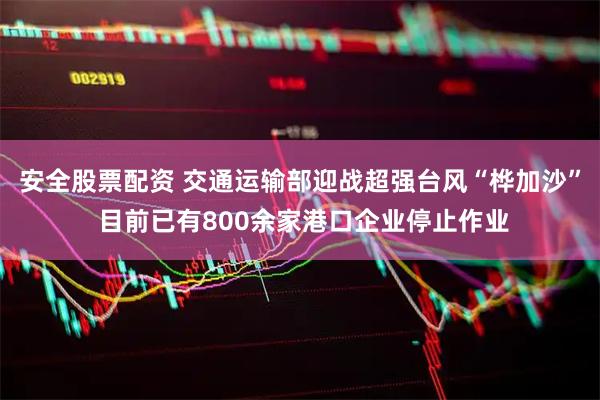 安全股票配资 交通运输部迎战超强台风“桦加沙” 目前已有800余家港口企业停止作业